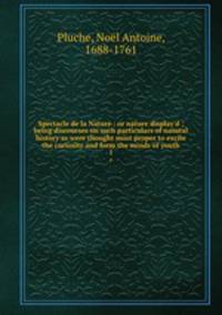 Spectacle de la Nature : or nature display`d ; being discourses on such particulars of natural history as were thought most proper to excite the curiosity and form the minds of youth. 1
