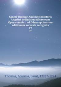 Sancti Thomae Aquinatis Doctoris Angelici ordinis praedicatorum Opera omnia : ad fidem optimarum editionum accurate recognita. 19