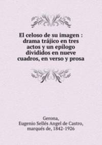 El celoso de su imagen : drama trajico en tres actos y un epilogo divididos en nueve cuadros, en verso y prosa