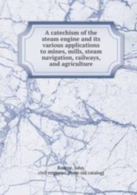 A catechism of the steam engine and its various applications to mines, mills, steam navigation, railways, and agriculture