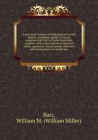 A practical treatise on high pressure steam boilers, including results of recent experimental tests of boiler materials, together with a description of approval safety apparatus, steam pumps, injectors and economizers in actual use
