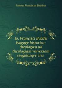 Io. Francisci Bvddei Isagoge historico-theologica ad theologiam vniversam singulasqve eivs .
