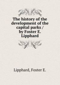 The history of the development of the capital parks / by Foster E. Lipphard.