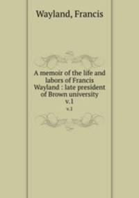 A memoir of the life and labors of Francis Wayland : late president of Brown university. v.1