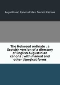 The Holyrood ordinale : a Scottish version of a directory of English Augustinian canons : with manual and other liturgical forms