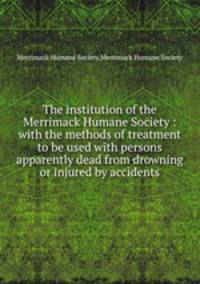 The institution of the Merrimack Humane Society : with the methods of treatment to be used with persons apparently dead from drowning or injured by accidents