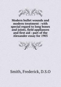 Modern bullet wounds and modern treatment : with special regard to long bones and joints, field appliances and first aid : part of the Alexander essay for 1903
