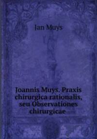 Joannis Muys. Praxis chirurgica rationalis, seu Observationes chirurgicae .