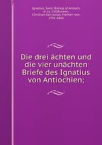 Die drei achten und die vier unachten Briefe des Ignatius von Antiochien;