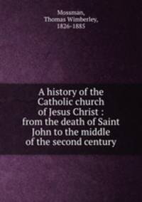 A history of the Catholic church of Jesus Christ : from the death of Saint John to the middle of the second century