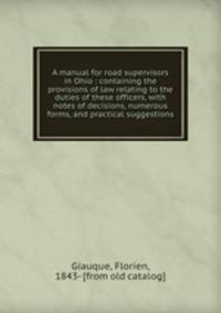 A manual for road supervisors in Ohio : containing the provisions of law relating to the duties of these officers, with notes of decisions, numerous forms, and practical suggestions.