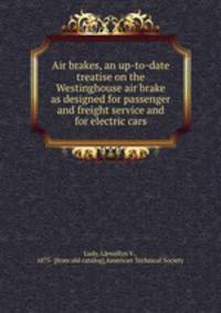Air brakes, an up-to-date treatise on the Westinghouse air brake as designed for passenger and freight service and for electric cars
