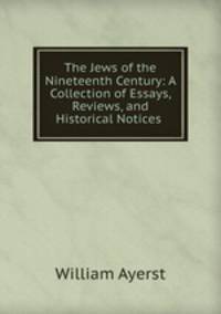 The Jews of the Nineteenth Century: A Collection of Essays, Reviews, and Historical Notices .