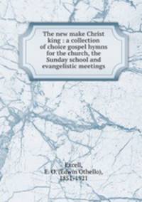 The new make Christ king : a collection of choice gospel hymns for the church, the Sunday school and evangelistic meetings