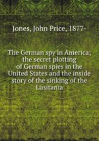 The German spy in America; the secret plotting of German spies in the United States and the inside story of the sinking of the Lusitania