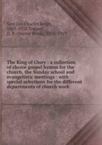 The King of Glory : a collection of choice gospel hymns for the church, the Sunday school and evangelistic meetings : with special selections for the different departments of church work