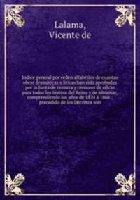 Indice general por orden alfabetico de cuantas obras dramaticas y liricas han sido aprobadas por la Junta de censura y censores de oficio para todos los teatros del Reino y de ultramar, comprendiendo los anos de 1850 a 1866 : precedido de los Decretos sob