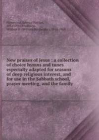 New praises of Jesus : a collection of choice hymns and tunes especially adapted for seasons of deep religious interest, and for use in the Sabbath school, prayer meeting, and the family .