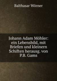Johann Adam Mohler: ein Lebensbild, mit Briefen und kleinern Schiften herausg. von P.B. Gams