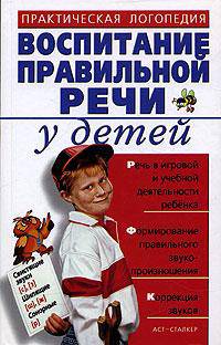 Воспитание правильной речи у детей: Практическая логопедия: Речь в игровой и учебной деятельности ребенка; Формирование правильного звукопроизношения; Коррекция звуков