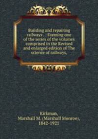 Building and repairing railways . : Forming one of the series of the volumes comprised in the Revised and enlarged edition of The science of railways,