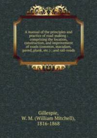 A manual of the principles and practice of road-making : comprising the location, construction, and improvement of roads (common, macadam, paved, plank, etc.) ; and rail-roads
