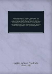 Johann Friedrich Juglers . Beytrage zur juristischen biographie. Oder, Genauere littera?rische und critische nachrichten von dem leben und den schriften verstorbener rechtsgelehrten und staatsma?nner, welche sich in Europa beru?hmt gemacht haben