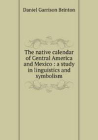 The native calendar of Central America and Mexico : a study in linguistics and symbolism