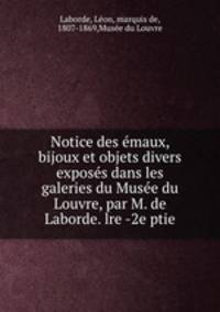 Notice des emaux, bijoux et objets divers exposes dans les galeries du Musee du Louvre, par M. de Laborde. lre -2e ptie