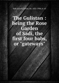 The Gulistan : being the Rose Garden of Sadi, the first four babs, or "gateways"