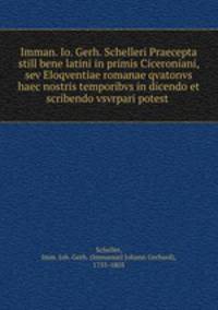 Imman. Io. Gerh. Schelleri Praecepta still bene latini in primis Ciceroniani, sev Eloqventiae romanae qvatonvs haec nostris temporibvs in dicendo et scribendo vsvrpari potest