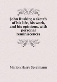 John Ruskin; a sketch of his life, his work, and his opinions, with personal reminiscences