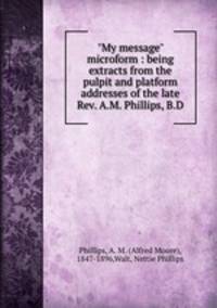 "My message" microform : being extracts from the pulpit and platform addresses of the late Rev. A.M. Phillips, B.D.