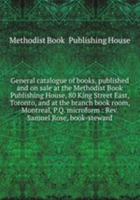 General catalogue of books, published and on sale at the Methodist Book & Publishing House, 80 King Street East, Toronto, and at the branch book room, Montreal, P.Q. microform : Rev. Samuel Rose, book-steward