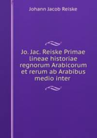 Jo. Jac. Reiske Primae lineae historiae regnorum Arabicorum et rerum ab Arabibus medio inter .
