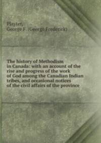 The history of Methodism in Canada: with an account of the rise and progress of the work of God among the Canadian Indian tribes, and occasional notices of the civil affairs of the province