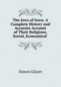 The Jews of Iowa: A Complete History and Accurate Account of Their Religious, Social, Economical .
