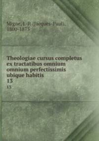 Theologiae cursus completus ex tractatibus omnium omnium perfectissimis ubique habitis. 13
