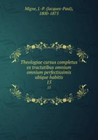 Theologiae cursus completus ex tractatibus omnium omnium perfectissimis ubique habitis. 15
