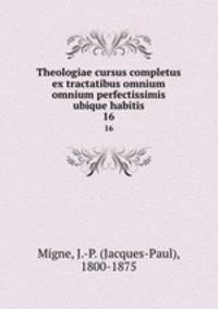 Theologiae cursus completus ex tractatibus omnium omnium perfectissimis ubique habitis. 16