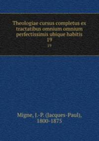 Theologiae cursus completus ex tractatibus omnium omnium perfectissimis ubique habitis. 19