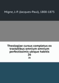 Theologiae cursus completus ex tractatibus omnium omnium perfectissimis ubique habitis. 26