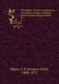 Theologiae cursus completus ex tractatibus omnium omnium perfectissimis ubique habitis. 27