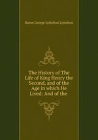 The History of The Life of King Henry the Second, and of the Age in which He Lived: And of the .