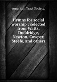 Hymns for social worship : selected from Watts, Doddridge, Newton, Cowper, Steele, and others.