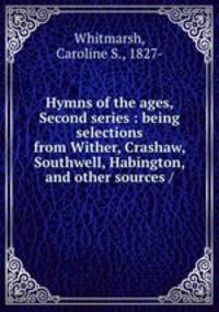 Hymns of the ages, Second series : being selections from Wither, Crashaw, Southwell, Habington, and other sources /