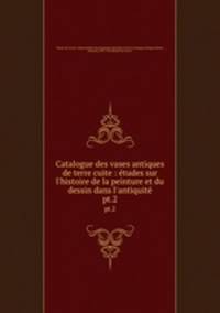 Catalogue des vases antiques de terre cuite : tudes sur l`histoire de la peinture et du dessin dans l`antiquit. pt.2