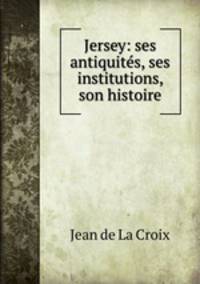 Jersey: ses antiquites, ses institutions, son histoire