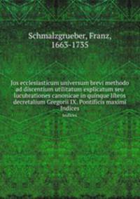 Jus ecclesiasticum universum brevi methodo ad discentium utilitatum explicatum seu lucubrationes canonicae in quinque libros decretalium Gregorii IX. Pontificis maximi. Indices