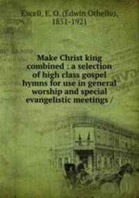 Make Christ king combined : a selection of high class gospel hymns for use in general worship and special evangelistic meetings /